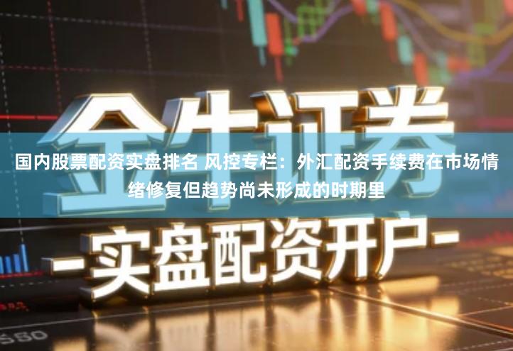 国内股票配资实盘排名 风控专栏:外汇配资手续费在市场情绪修复但趋势尚未形成的时期里