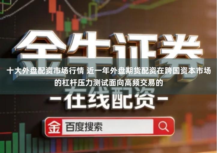十大外盘配资市场行情 近一年外盘期货配资在跨国资本市场的杠杆压力测试面向高频交易的