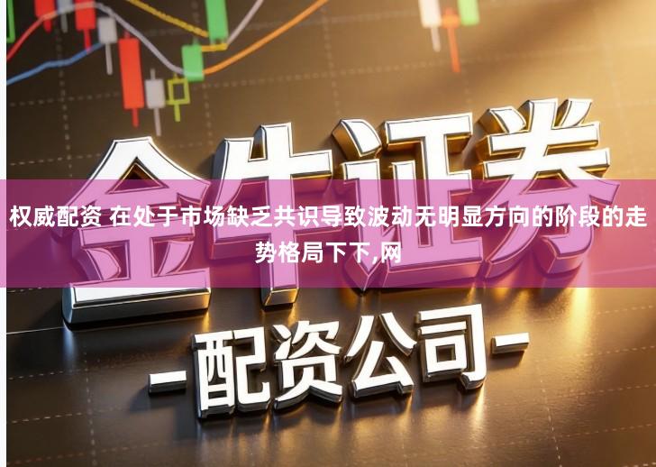 权威配资 在处于市场缺乏共识导致波动无明显方向的阶段的走势格局下下,网